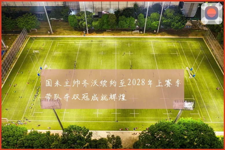 国米主帅齐沃续约至2028年上赛季带队夺双冠成就辉煌