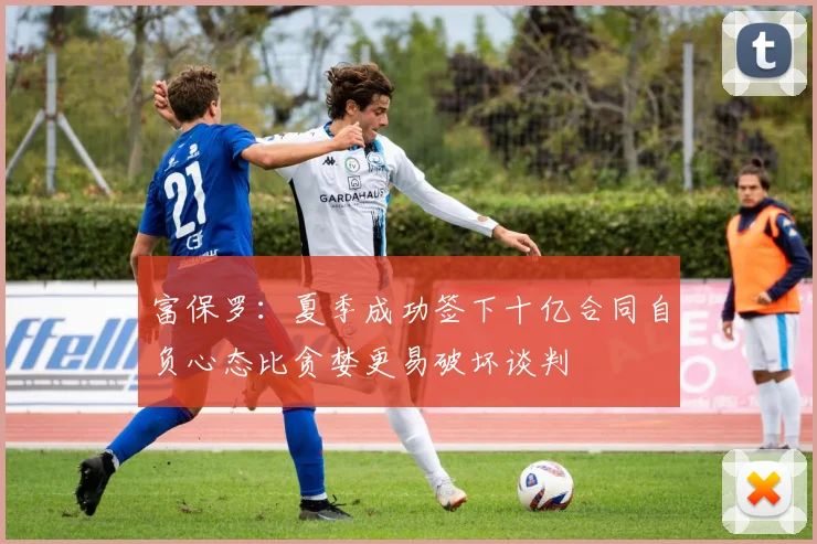 富保罗：夏季成功签下十亿合同自负心态比贪婪更易破坏谈判