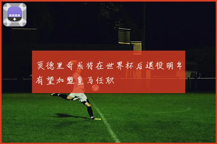 莫德里奇或将在世界杯后退役明年有望加盟皇马任职