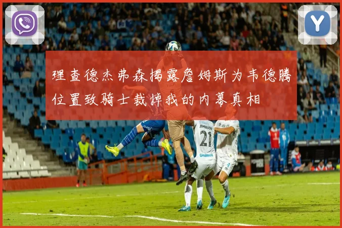 理查德杰弗森揭露詹姆斯为韦德腾位置致骑士裁掉我的内幕真相