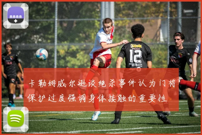 卡勒姆威尔逊谈绝杀事件认为门将保护过度强调身体接触的重要性