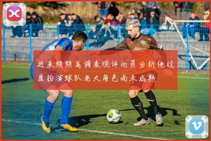 近来频频高调表现评论员分析他过度扮演球队老大角色尚未成熟