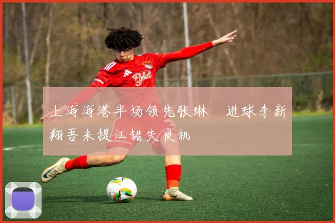 上海海港半场领先张琳芃进球李新翔吾米提江错失良机
