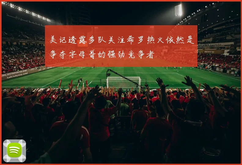 美记透露多队关注希罗热火依然是争夺字母哥的强劲竞争者
