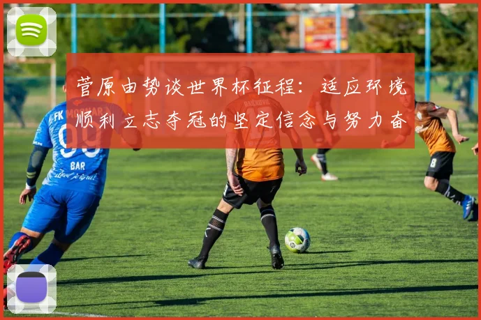 菅原由势谈世界杯征程：适应环境顺利立志夺冠的坚定信念与努力奋斗