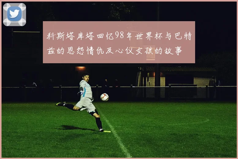 科斯塔库塔回忆98年世界杯与巴特兹的恩怨情仇及心仪女孩的故事