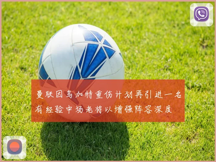 曼联因乌加特重伤计划再引进一名有经验中场老将以增强阵容深度