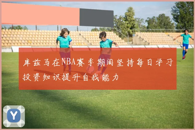 库兹马在NBA赛季期间坚持每日学习投资知识提升自我能力